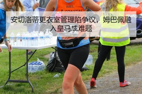 安切洛蒂更衣室管理陷争议，姆巴佩融入皇马成难题