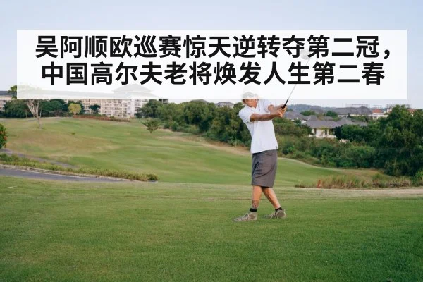 吴阿顺欧巡赛惊天逆转夺第二冠，中国高尔夫老将焕发人生第二春